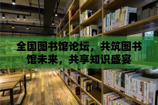 全國圖書館論壇，共筑圖書館未來，共享知識盛宴