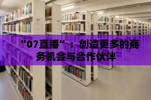 “07直播”：創造更多的商務機會與合作伙伴