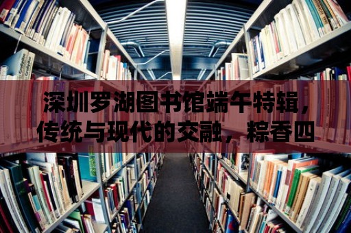 深圳羅湖圖書館端午特輯，傳統與現代的交融，粽香四溢的端午時光