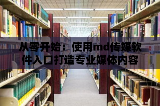 從零開始：使用md傳媒軟件入口打造專業媒體內容