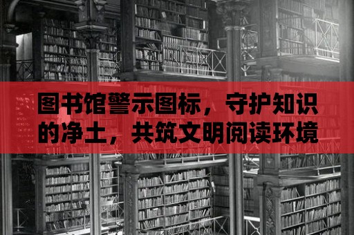 圖書館警示圖標(biāo)，守護(hù)知識(shí)的凈土，共筑文明閱讀環(huán)境