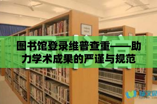 圖書館登錄維普查重——助力學(xué)術(shù)成果的嚴(yán)謹(jǐn)與規(guī)范