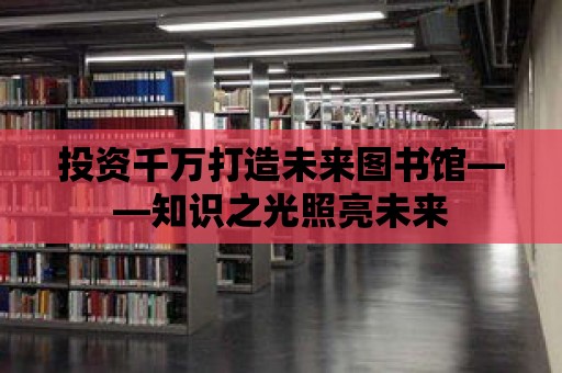 投資千萬打造未來圖書館——知識之光照亮未來