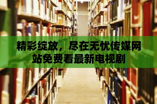 精彩綻放，盡在無憂傳媒網站免費看最新電視劇