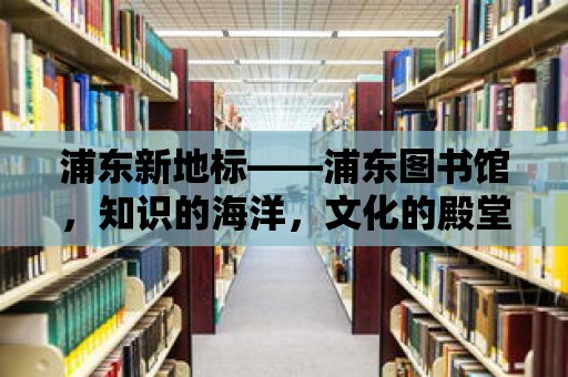 浦東新地標——浦東圖書館，知識的海洋，文化的殿堂