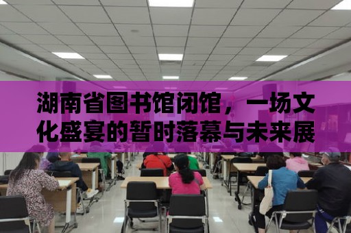 湖南省圖書館閉館，一場文化盛宴的暫時落幕與未來展望