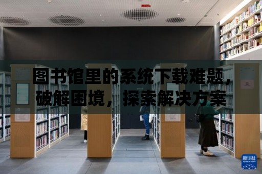 圖書館里的系統(tǒng)下載難題，破解困境，探索解決方案