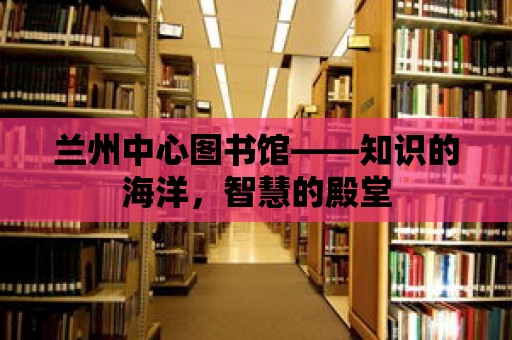 蘭州中心圖書館——知識的海洋，智慧的殿堂