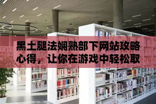 黑土腿法嫻熟部下網站攻略心得，讓你在游戲中輕松取勝！