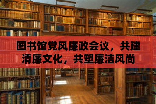 圖書(shū)館黨風(fēng)廉政會(huì)議，共建清廉文化，共塑廉潔風(fēng)尚