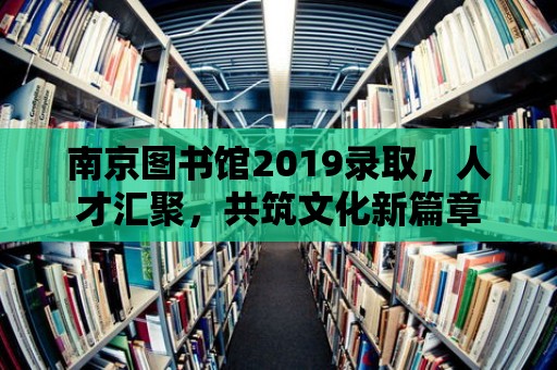 南京圖書館2019錄取，人才匯聚，共筑文化新篇章