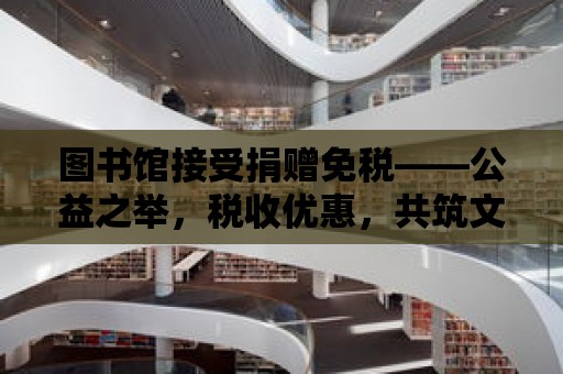 圖書館接受捐贈(zèng)免稅——公益之舉，稅收優(yōu)惠，共筑文化殿堂