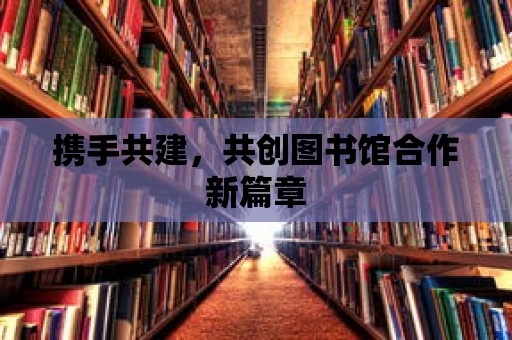 攜手共建，共創圖書館合作新篇章