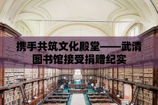 攜手共筑文化殿堂——武清圖書館接受捐贈紀實