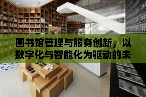 圖書館管理與服務創新，以數字化與智能化為驅動的未來之路