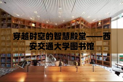 穿越時空的智慧殿堂——西安交通大學圖書館