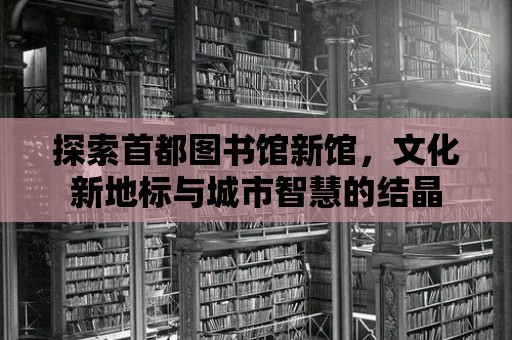 探索首都圖書館新館，文化新地標與城市智慧的結晶