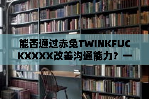 能否通過(guò)赤兔TWINKFUCKXXXX改善溝通能力？一探究竟！