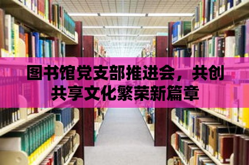 圖書館黨支部推進會，共創共享文化繁榮新篇章