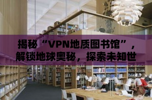 揭秘“VPN地質圖書館”，解鎖地球奧秘，探索未知世界