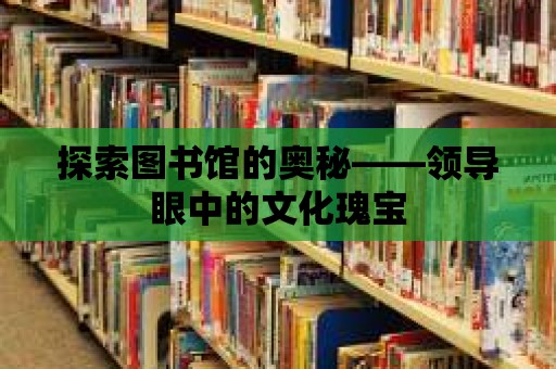 探索圖書館的奧秘——領(lǐng)導(dǎo)眼中的文化瑰寶