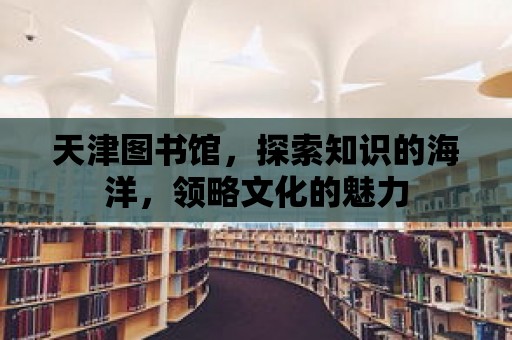 天津圖書館，探索知識的海洋，領略文化的魅力