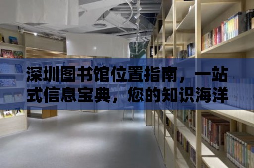 深圳圖書館位置指南，一站式信息寶典，您的知識海洋導航者