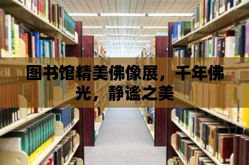 圖書館精美佛像展，千年佛光，靜謐之美