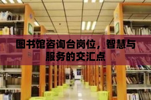 圖書館咨詢臺崗位，智慧與服務(wù)的交匯點