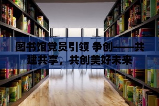 圖書館黨員引領 爭創——共建共享，共創美好未來