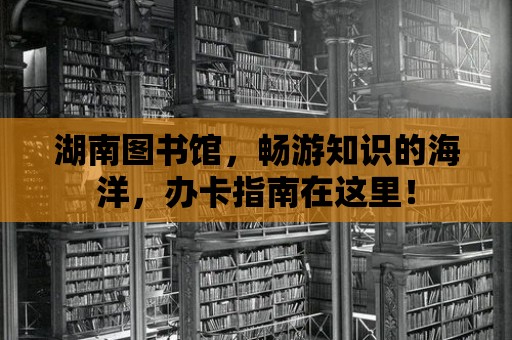 湖南圖書館，暢游知識的海洋，辦卡指南在這里！