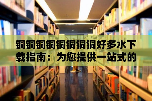 銅銅銅銅銅銅銅銅好多水下載指南：為您提供一站式的水資源解決方案