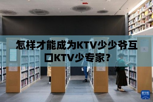 怎樣才能成為KTV少少爺互口KTV少專家？