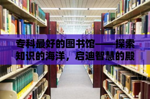 專科最好的圖書館——探索知識的海洋，啟迪智慧的殿堂