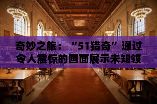 奇妙之旅：“51獵奇”通過令人震驚的畫面展示未知領(lǐng)域