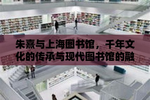 朱熹與上海圖書館，千年文化的傳承與現代圖書館的融合