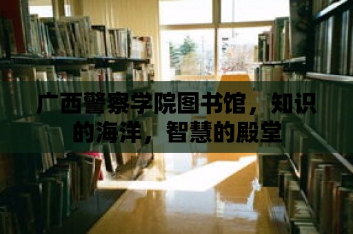 廣西警察學院圖書館，知識的海洋，智慧的殿堂