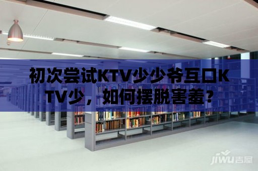 初次嘗試KTV少少爺互口KTV少，如何擺脫害羞？