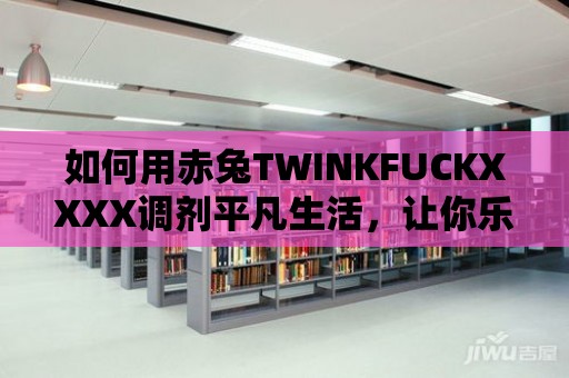 如何用赤兔TWINKFUCKXXXX調(diào)劑平凡生活，讓你樂(lè)在其中？