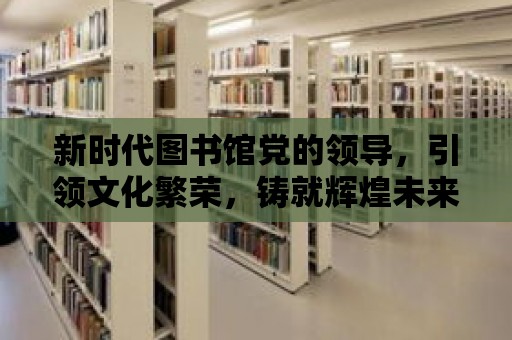 新時代圖書館黨的領導，引領文化繁榮，鑄就輝煌未來