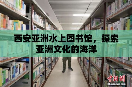 西安亞洲水上圖書館，探索亞洲文化的海洋