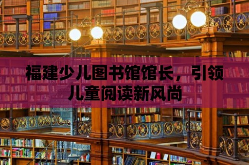 福建少兒圖書館館長，引領兒童閱讀新風尚