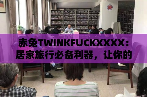 赤兔TWINKFUCKXXXX：居家旅行必備利器，讓你的生活更加便利！