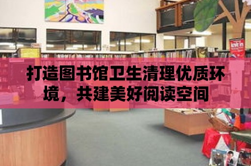 打造圖書館衛生清理優質環境，共建美好閱讀空間