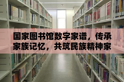 國家圖書館數(shù)字家譜，傳承家族記憶，共筑民族精神家園