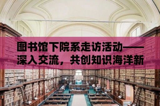 圖書館下院系走訪活動——深入交流，共創知識海洋新篇章