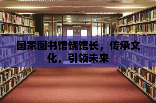 國(guó)家圖書(shū)館饒館長(zhǎng)，傳承文化，引領(lǐng)未來(lái)