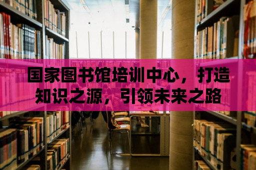 國家圖書館培訓(xùn)中心，打造知識之源，引領(lǐng)未來之路