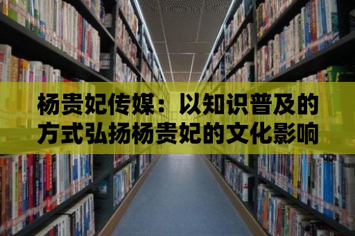 楊貴妃傳媒：以知識普及的方式弘揚楊貴妃的文化影響力