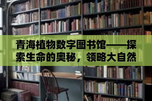 青海植物數字圖書館——探索生命的奧秘，領略大自然的魅力